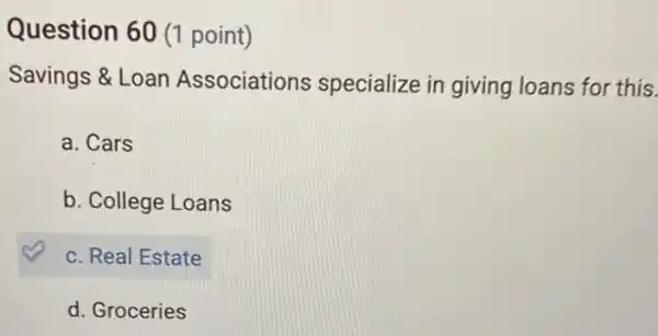 Question 60 (1 point)
Savings &Loan Associations specialize in giving loans for this.
a. Cars
b. College Loans
c. Real Estate
d. Groceries