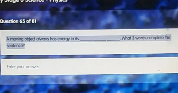 Question 65 of 81
A moving object always has energy in its __ What 3 words complete the
sentence?
Enter your answer
