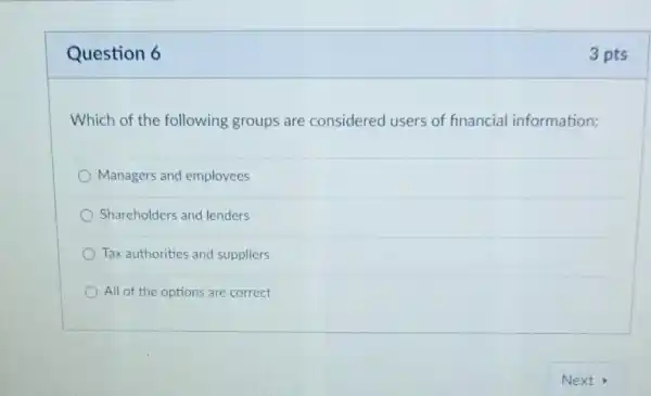 Question 6
Which of the following groups are considered users of financial information:
Managers and employees
Shareholders and lenders
Tax authorities and suppliers
All of the options are correct
3 pts