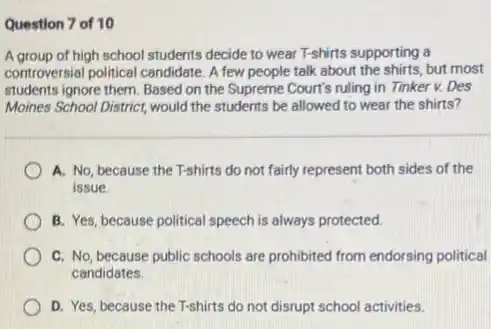 Question 7 of 10
A group of high school students decide to wear T-shirts supporting a
controversial political candidate.few people talk about the shirts, but most
students ignore them. Based on the Supreme Court's ruling in Tinker v.Des
Moines School District, would the students be allowed to wear the shirts?
A. No, because the T-shirts do not fairly represent both sides of the
issue.
B. Yes, because political speech is always protected.
C. No, because public schools are prohibited from endorsing political
candidates.
D. Yes, because the T-shirts do not disrupt school activities.