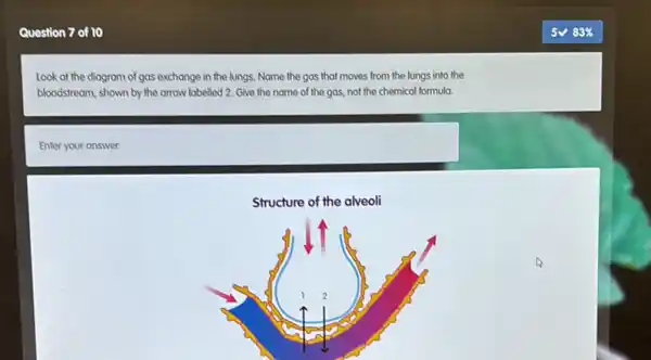 Question 7 of 10
Look at the diagram of gas exchange in the lungs. Name the gas that moves from the lungs into the
bloodstream, shown by the arrow labelled 2. Give the name of the gas, not the chemical formula.
Enter your answer