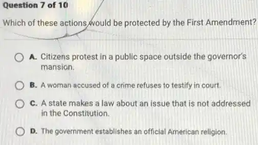 Question 7 of 10
Which of these actions would be protected by the First Amendment?
A. Citizens protest in a public space outside the governor's
mansion.
B. A woman accused of a crime refuses to testify in court.
C. A state makes a law about an issue that is not addressed
in the Constitution.
D. The government establishes an official American religion.