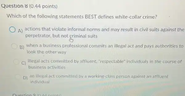 Question 8 (0.44 points)
Which of the following statements BEST defines white -collar crime?
A) actions that violate informal norms and may result in civil suits against the
perpetrator, but not criminal suits
B) when a business professional commits an illegal act and pays authorities to
look the other way
C) illegal acts committed by affluent "respectable" individuals in the course of
business activities
D) an illegal act committed by a working -class person against an affluent
individual