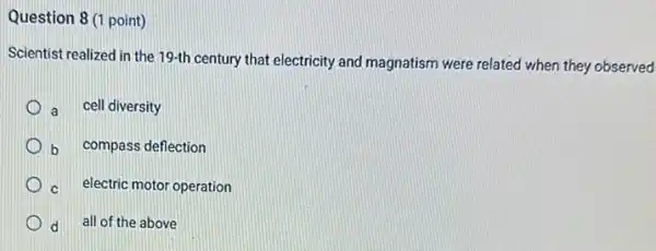 Question 8 (1 point)
Scientist realized in the 19-th century that electricity and magnatism were related when they observed
a cell diversity
b compass deflection
c electric motor operation
d
all of the above