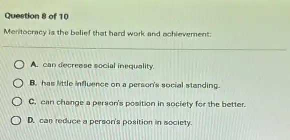 Question 8 of 10
Meritocracy is the belief that hard work and achievement:
A. can decrease social inequality.
B. has little influence on a person's social standing.
C. can change a person's position in society for the better.
D. can reduce a person's position in society.