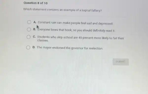 Question 8 of 10
Which statement contains an example of a logical fallacy?
A. Constant rain can make people feel sad and depressed
B. Everyone loves that book, so you should definitely read it.
C. Students who skip school are 40 percent more likely to fail their
classes.
D. The mayor endorsed the governor for reelection.