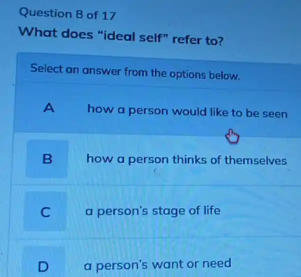 Question 8 of 17
What does "ideal self" refer to?
Select an answer from the options below.
A
how a person would like to be seen
B
how a person thinks of themselves
C
a person's stage of life
D
a person's want or need