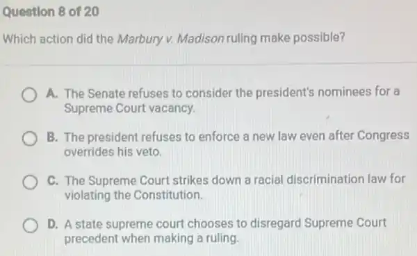 Question 8 of 20
Which action did the Marbury v. Madison ruling make possible?
A. The Senate refuses to consider the president's nominees for a
Supreme Court vacancy.
B. The president refuses to enforce a new law even after Congress
overrides his veto.
C. The Supreme Court strikes down a racial discrimination law for
violating the Constitution.
D. A state supreme court chooses to disregard Supreme Court
precedent when making a ruling.