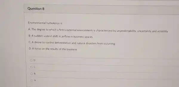 Question 8
Environmental turbulence is:
A. The degree to which a firm's external environment is characterized by unpredictability, uncertainty and volatility
B. A sudden violent shift in airflow in business spaces
C. A desire to control deforestation and natural disasters from occurring
D. A focus on the results of the business
D
B
A