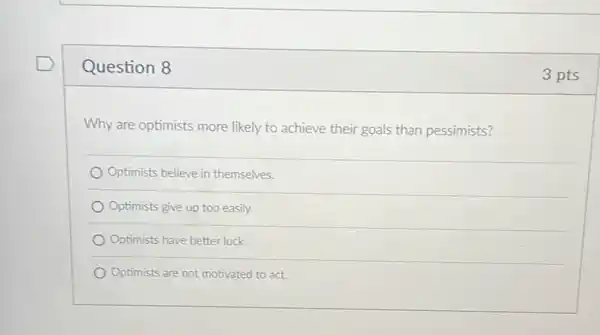 Question 8
Why are optimists more likely to achieve their goals than pessimists?
Optimists believe in themselves.
Optimists give up too easily.
Optimists have better luck
Optimists are not motivated to act.
3 pts