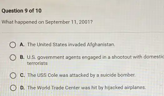 Question 9 of 10
What happened on September 11,2001 ?
A. The United States invaded Afghanistan.
B. U.S. government agents engaged in a shootout with domestic
terrorists
C. The USS Cole was attacked by a suicide bomber.
D. The World Trade Center was hit by hijacked airplanes.