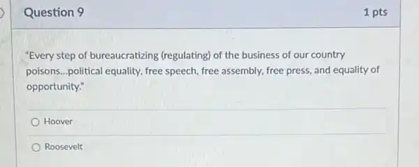 Question 9
"Every step of bureaucratizing (regulating) of the business of our country
poisons...political equality , free speech, free assembly.free press, and equality of
opportunity."
Hoover
Roosevelt
1 pts