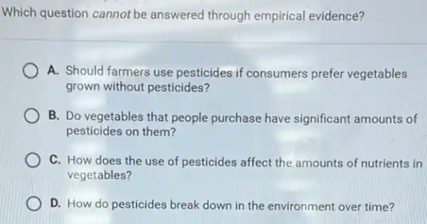 Which question cannot be answered through empirical evidence?
A. Should farmers use pesticides if consumers prefer vegetables
grown without pesticides?
B. Do vegetables that people purchase have significant amounts of
pesticides on them?
C. How does the use of pesticides affect the amounts of nutrients in
vegetables?
D. How do pesticides break down in the environment over time?