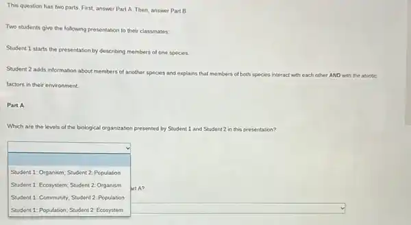 This question has two parts. First, answer Part A. Then, answer Part B.
Two students give the following presentation to their classmates:
Student 1 starts the presentation by describing members of one species.
Student 2 adds information about members of another species and explains that members of both species interact with each other AND with the abiotic
factors in their environment.
Part A
Which are the levels of the biological organization presented by Student 1 and Student2 in this presentation?
square 
art A?
Student 1: Organism; Student 2: Population
Student 1: Ecosystem; Student 2: Organism
Student 1: Community; Student 2: Population
square