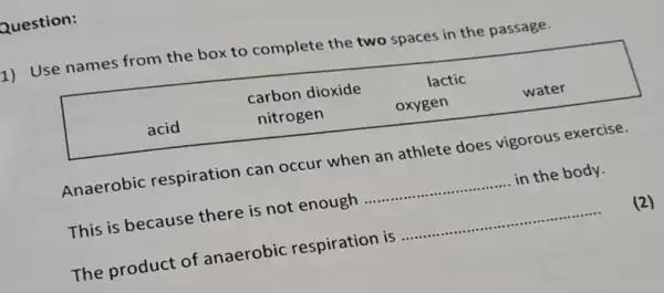 Question:
1) Use names from the box to complete the two spaces in the passage.

 acid & }(l)
carbon dioxide 
nitrogen
 & 
lactic 
oxygen
 & water 


Anaerobic respiration can occur when an athlete does vigorous exercise.
This is because there is not enough in the body.
The product of anaerobic respiration is