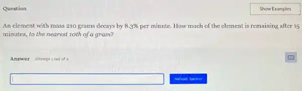 Question
An element with mass 210 grams decays by 8.3%  per minute. How much of the element is remaining after 15
minutes, to the nearest 10th of a gram?
Answer Attemptiout of 2