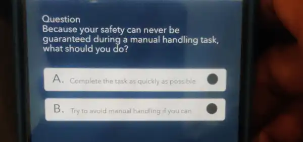 Question
Because your safety can never be
guaranteed during a manual handling task,
what should you do?
A. Complete the task as quickly as possible
C
B. Try to avoid manual handling if you can C