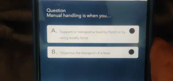 Question
Manual handling is when you __
A. Support or transport a load by hand or by
using bodily force
B. Organise the transport of a load