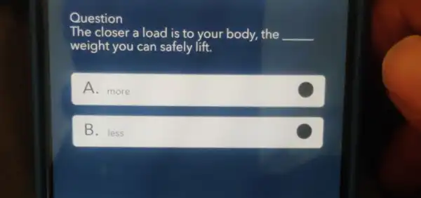 Question
The closer a load is to your body.the __
weight you can safely lift.
A. more
B. less