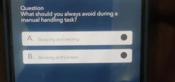 Question
What should you always avoid during a
manual handling task?
A. Stooping and twisting
B. Bending at the knees