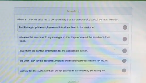 Question
When a customer asks me to do something that is someone else's job, I am most likely to __
find the appropriate employee and introduce them to the customer.
escalate the customer to my manager so that they receive all the assistance they
need.
give them the contact information for the appropriate person.
do what I can for the customer, even if it means doing things that are not my job
politely tell the customer that I am not allowed to do what they are asking me.
Question