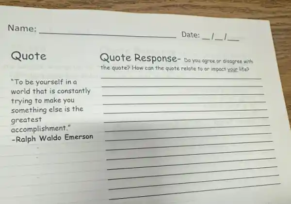 Quote
Quote Response Do you agree or disagree with
the quote? How can the quote relate to or impact your life?
"To be yourself in a
world that is constantly
trying to make you
something else is the
greatest
accomplishment."
-Ralph Waldo Emerson
__
__
__
__
__
__
__