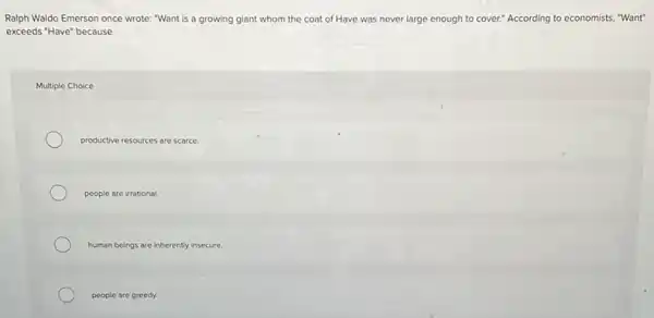 Ralph Waldo Emerson once wrote: "Want is a growing giant whom the coat of Have was never large enough to cover." According to economists "Want"
exceeds "Have" because
Multiple Choice
productive resources are scarce.
people are irrational.
human beings are inherently insecure
people are greedy.