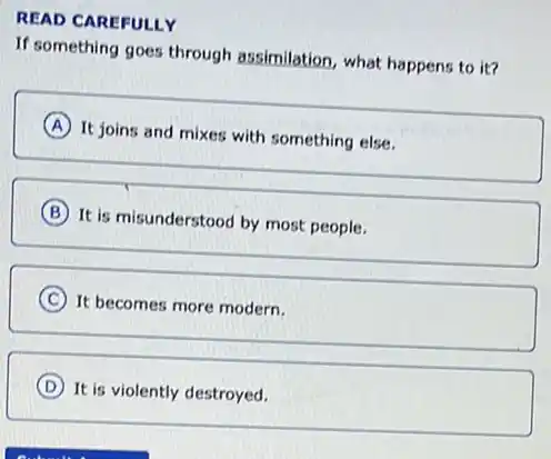 READ CAREFULLY
If something goes through assimilation, what happens to it?
A
It joins and mixes with something else.
B
It is misunderstood by most people.
C It becomes more modern.
D It is violently destroyed.
