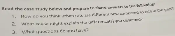 Read the case study below and prepare to share answers to the following:
How do you think urban rats are different now compared to rats in the past?
2.What cause might explain the difference(s you observed?
3.What questions do you have?