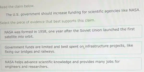 Read the claim below.
The U.S. government should increase funding for scientific agencies like NASA.
Select the piece of evidence that best supports this claim.
NASA was formed in 1958, one year after the Soviet Union launched the first
satellite into orbit.
Government funds are limited and best spent on, infrastructure projects, like
fixing our bridges and railways.
NASA helps advance scientific knowledge and provides many jobs for
engineers and researchers.