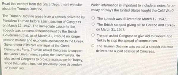 Read this excerpt from the State Department website
about the Truman Doctrine.
The Truman Doctrine arose from a speech delivered by
President Truman before a joint session of Congress
on March 12,1947 The immediate cause for the
speech was a recent announcement by the British
Government that, as of March 31, it would no longer
provide military and economic assistance to the Greek
Government in its civil war against the Greek
Communist Party. Truman asked Congress to support
the Greek Government against the Communists. He
also asked Congress to provide assistance for Turkey.
since that nation, too had previously been dependent
on British aid.
Which information is important to include in notes for an
essay on ways the United States fought the Cold War?
The speech was delivered on March 12, 1947.
The British stopped giving aid to Greece and Turkey
on March 31,1947
Truman asked Congress to give aid to Greece and
Turkey to stop the spread of communism.
The Truman Doctrine was part of a speech that was
delivered to a joint session of Congress.