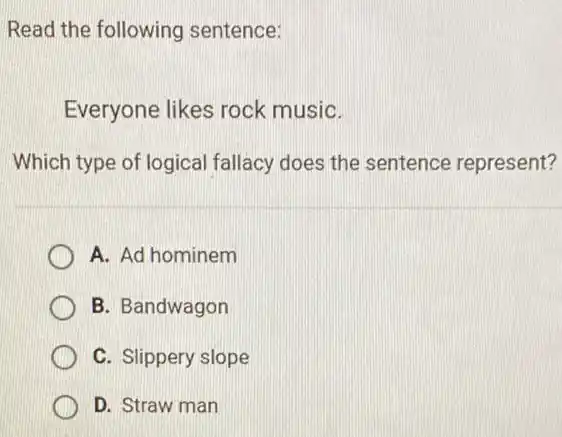 Read the following sentence:
Everyone likes rock musiC.
Which type of logical fallacy does the sentence represent?
A. Ad hominem
B. Bandwagon
C. Slippery slope
D. Straw man