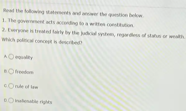 Read the following statements and answer the question below.
1. The government acts according to a written constitution.
2. Everyone is treated fairly by the judicial system, regardless of status or wealth.
Which political concept is described?
equality
B freedom
rule of law
D inalienable rights