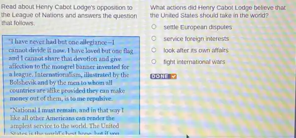 Read about Henry Cabot Lodge's opposition to
the League of Nations and answers the question
that follows.
"I have never had but one allegiance -1
cannot divide it now . I have loved but one flag
and I cannot share that devotion and give
affection to the mongrel banner invented for
a league. Internationa lism, illustrated by the
Bolshevik and by the men to whom all
countries are alike provided they can make
money out of them , is to me repulsive.
"National I must remain, and in that way I
like all other Americans can render the
amplest service to the world. The United
States is the world's best hone but if von
What actions did Henry Cabot Lodge believe that
the United States should take in the world?
settle European disputes
service foreign interests
look after its own affairs
fight international wars