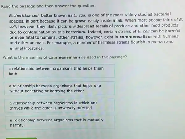 Read the passage and then answer the question.
Escherichia coli, better known as E. coli, is one of the most widely studied bacterial
species, in part because it can be grown easily inside a lab . When most people think of E.
coli, however, they likely picture widespread recalls of produce and other food products
due to contamination by this bacterium. Indeed, certain strains of E. coli can be harmful
or even fatal to humans. Other strains , however, exist in com mensalism with humans
and other animals. For example, a number of harmless strains flourish in human and
animal intestines.
What is the meaning of commensalism as used in the passage?
a relationship between organisms that helps them
both
a relationship between organisms that helps one
without benefiting or harming the other
a relationship between organisms in which one
thrives while the other is adversely affected
a relationship between organisms that is mutually
harmful