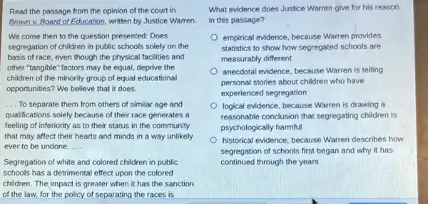 Read the passage from the opinion of the court in
Brown v. Board of Education, written by Justice Warren.
We come then to the question presented: Does
segregation of children in public schools solely on the
basis of race, even though the physical facilities and
other "tangible" factors may be equal, deprive the
children of the minority group of equal educational
opportunities? We believe that it does.
__ To separate them from others of similar age and
qualifications solely because of their race generates a
feeling of inferiority as to their status in the community
that may affect their hearts and minds in a way unlikely
ever to be undone. __
Segregation of white and colored children in public
schools has a detrimental effect upon the colored
children. The impact is greater when it has the sanction
of the law, for the policy of separating the races is
What evidence does Justice Warren give for his reason
in this passage?
empirical evidence, because Warren provides
statistics to show how segregated schools are
measurably different
anecdotal evidence, because Warren is telling
personal stories about children who have
experienced segregation
logical evidence, because Warren is drawing a
reasonable conclusion that segregating children is
psychologically harmful
historical evidence, because Warren describes how
segregation of schools first began and why it has
continued through the years