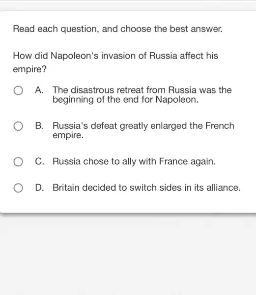 Read each question, and choose the best answer.
How did Napoleon's invasion of Russia affect his
empire?
A. The disastrous retreat from Russia was the
beginning of the end for Napoleon.
B. Russia's defeat greatly enlarged the French
empire.
C. Russia chose to ally with France again.
D. Britain decided to switch sides in its alliance.