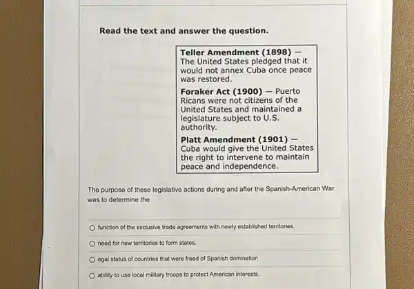 Read the text and answer the question.
Teller Amendment (1898) -
The United States pledged I that it
would not annex Cuba once peace
was restored.
Foraker Act (1900) - Puerto
Ricans were not citizens of the
United States and maintained a
legislature subject to U.S.
authority.
Platt Amendment (1901) -
Cuba would give the United States
the right to maintain
peace and independence.
The purpose of these legislative actions during and after the Spanish-American War
was to determine the
function of the exclusive trade agreements with newly established territories.
need for new territories to form states.
egal status of countries that were freed of Spanish domination
ability to use local military troops to protect American interests