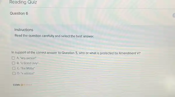 Reading Quiz
Question 6
Instructions
Read the question carefully and select the best answer.
In support of the correct answer to Question 5, who or what is protected by Amendment V?
A. "any person"
D B. "a Grand Jury"
D C. "the Militia"
D. "a witness"