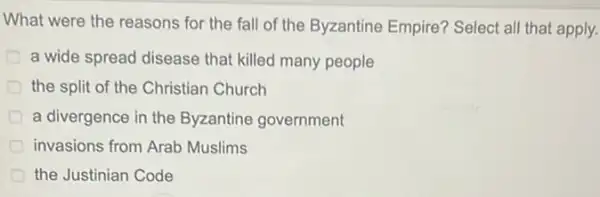 What were the reasons for the fall of the Byzantine Empire?Select all that apply.
a wide spread disease that killed many people
the split of the Christian Church
a divergence in the Byzantine government
invasions from Arab Muslims
the Justinian Code