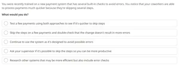 You were recently trained on a new payment system that has several built-in checks to avoid errors. You notice that your coworkers are able
to process payments much quicker because they're skipping several steps.
What would you do?
Test a few payments using both approaches to see if it's quicker to skip steps
Skip the steps on a few payments and double-check that the change doesn't result in more errors
Continue to use the system as it's designed to avoid possible errors
Ask your supervisor if it's possible to skip the steps so you can be more productive
Research other systems that may be more efficient but also include error checks