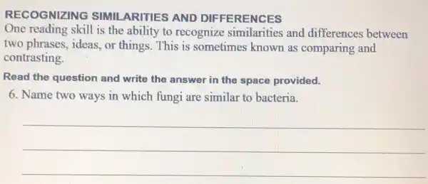 RECOGNIZING SIMII ARITIES AND DIF FERENCES
One reading skill is the ability to recognize similarities and differences between
two phrases, ideas , or things. This is sometimes known as comparing and
contrasting.
Read the question and write the answer in the space provided.
6. Name two ways in which fungi are similar to bacteria.
__