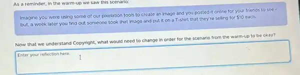 As a reminder, in the warm-up we saw this scenario:
Imagine you were using some of our pixelation tools to create an image and you posted it online for your friends to see -
 10
but, a week later you find out someone took that image and put it on a T-shirt that they're selling for 510 each
Now that we understand Copyright, what would need to change in order for the scenario from the warm-up to be okay?
a
Enter your reflection here.