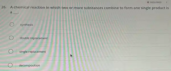 REQUIRED
26. A chemical reaction in which two or more substances combine to form one single product is
a __
synthesis
double replacement
single replacement
decomposition