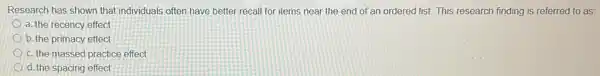 Research has shown that individuals often have better recall for items near the end of an ordered list. This research finding is referred to as:
a. the recency effect
b. the primacy effect
c. the massed practice effect
d. the spacing effect