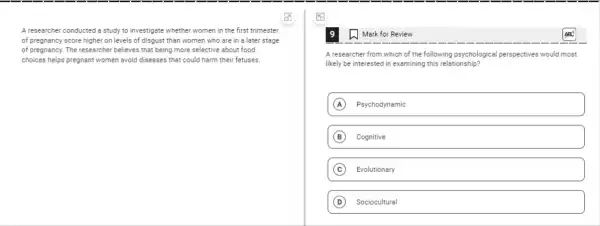 A researcher conducted a study to investigate whether women in the first trimester
of pregnancy score higher on levels of disgust than women who are in a later stage
of pregnancy. The researcher believes that being more selective about food
choices helps pregnant women avoid diseases that could harm their fetuses.
1. Mark for Review
A researcher from which of the following psychological perspectives would most
likely be interested in examining this relationship?
A Psychodynamic
B Cognitive
C Evolutionary
D Sociocultural