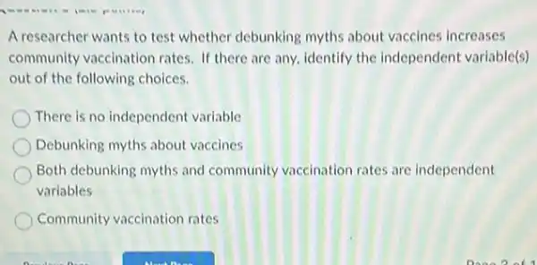 A researcher wants to test whether debunking myths about vaccines increases
community vaccination rates If there are any identify the independent variable(s)
out of the following choices.
There is no independent variable
Debunking myths about vaccines
Both debunking myths and community vaccination rates are independent
variables
Community vaccination rates