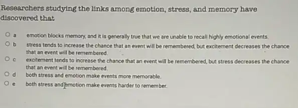 Researchers studying the links among emotion, stress, and memory have
discovered that
a emotion blocks memory, and it is generally true that we are unable to recall highly emotional events.
b stress tends to increase the chance that an event will be remembered ,but excitement decreases the chance
that an event will be remembered.
excitement tends to increase the chance that an event will be remembered but stress decreases the chance
that an event will be remembered
d both stress and emotion make events more memorable.
both stress and/emotion make events harder to remember.