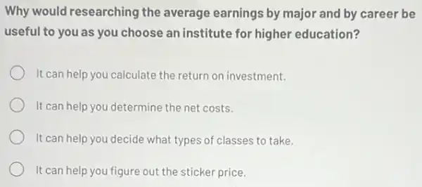 Why would researching the average earnings by major and by career be
useful to you as you choose an institute for higher education?
It can help you calculate the return on investment.
It can help you determine the net costs.
It can help you decide what types of classes to take.
It can help you figure out the sticker price.