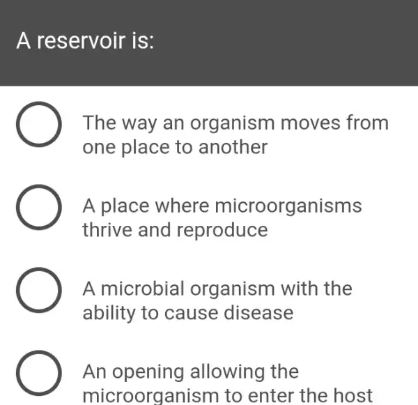 A reservoir is:
The way an organism moves from
one place to another
A place where microorganisms
thrive and reproduce
A microbial I organism with the
ability to cause disease
An opening allowing the
microorganism to enter the host